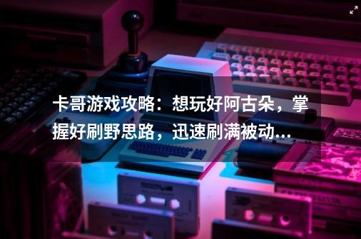 卡哥游戏攻略：想玩好阿古朵，掌握好刷野思路，迅速刷满被动层数-第1张-游戏-拼搏