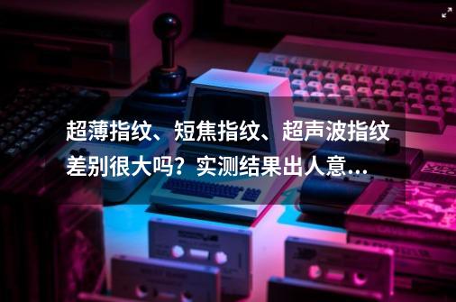 超薄指纹、短焦指纹、超声波指纹差别很大吗？实测结果出人意料-第1张-游戏-拼搏