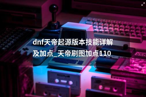 dnf天帝起源版本技能详解及加点_天帝刷图加点110-第1张-游戏-拼搏