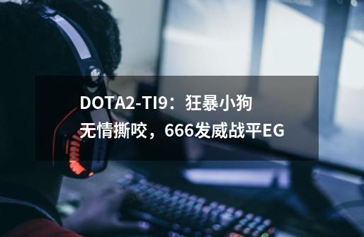 DOTA2-TI9：狂暴小狗无情撕咬，666发威战平EG-第1张-游戏-拼搏