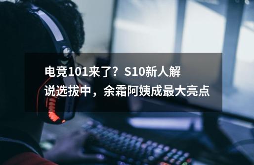 电竞101来了？S10新人解说选拔中，余霜阿姨成最大亮点-第1张-游戏-拼搏