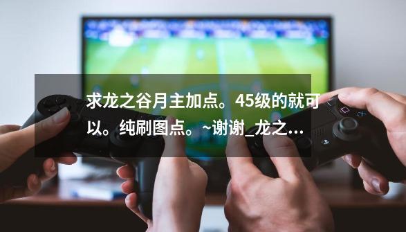 求龙之谷月主加点。45级的就可以。纯刷图点。~谢谢_龙之谷月主加点技能图-第1张-游戏-拼搏