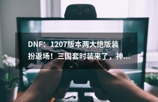 DNF：12.07版本两大绝版装扮返场！三国套时装来了，神兽龙袍出现-第1张-游戏-拼搏