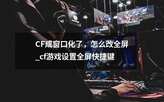 CF成窗口化了，怎么改全屏_cf游戏设置全屏快捷键-第1张-游戏-拼搏