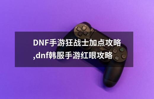 DNF手游狂战士加点攻略,dnf韩服手游红眼攻略-第1张-游戏-拼搏