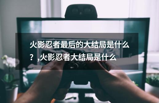 火影忍者最后的大结局是什么？,火影忍者大结局是什么-第1张-游戏-拼搏