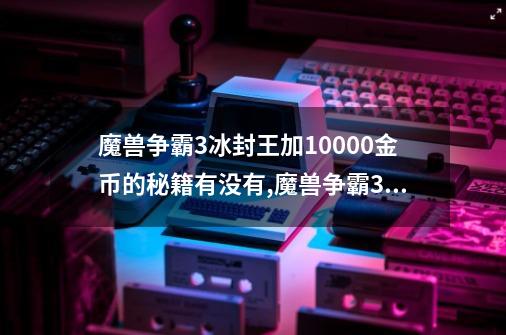 魔兽争霸3冰封王加10000金币的秘籍有没有,魔兽争霸3冰封王座秘籍无限金币-第1张-游戏-拼搏