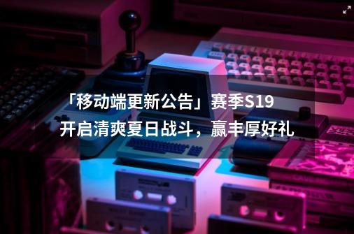 「移动端更新公告」赛季S19开启清爽夏日战斗，赢丰厚好礼-第1张-游戏-拼搏