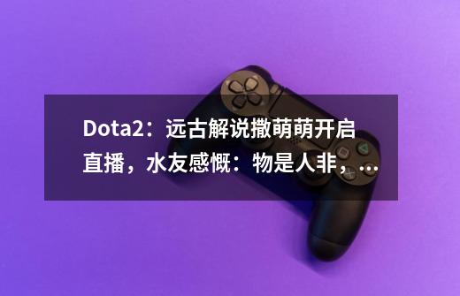 Dota2：远古解说撒萌萌开启直播，水友感慨：物是人非，青春不再-第1张-游戏-拼搏