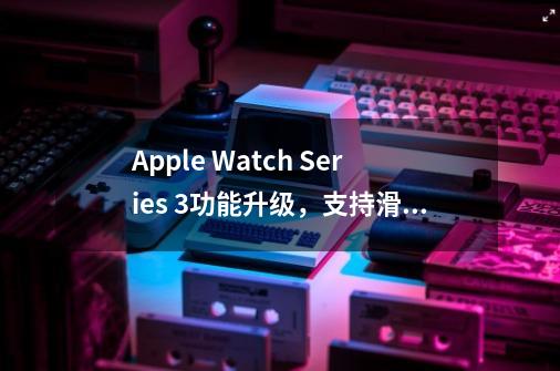 Apple Watch Series 3功能升级，支持滑雪运动数据追踪-第1张-游戏-拼搏