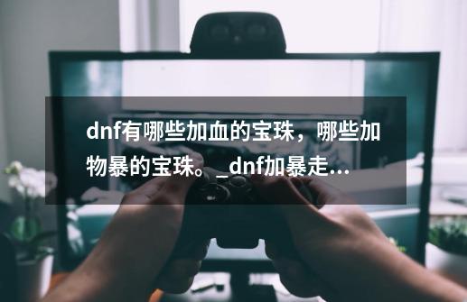 dnf有哪些加血的宝珠，哪些加物暴的宝珠。_dnf加暴走的宝珠有哪些-第1张-游戏-拼搏