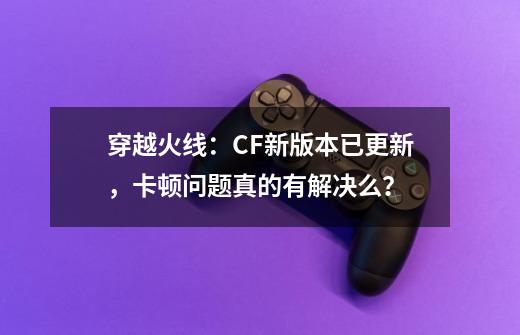 穿越火线：CF新版本已更新，卡顿问题真的有解决么？-第1张-游戏-拼搏