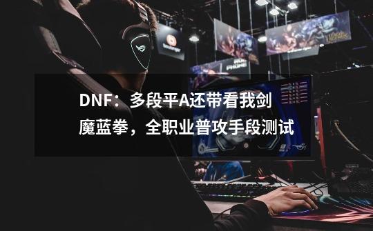 DNF：多段平A还带看我剑魔蓝拳，全职业普攻手段测试-第1张-游戏-拼搏