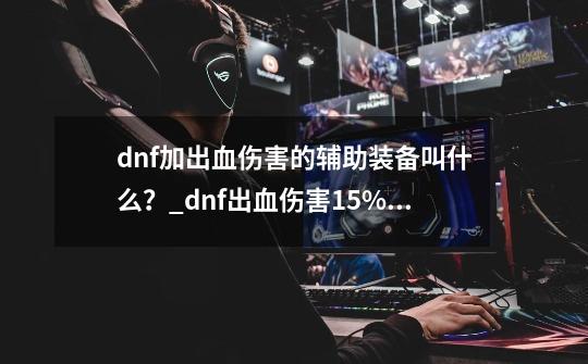 dnf加出血伤害的辅助装备叫什么？_dnf出血伤害+15%等于多少技攻-第1张-游戏-拼搏