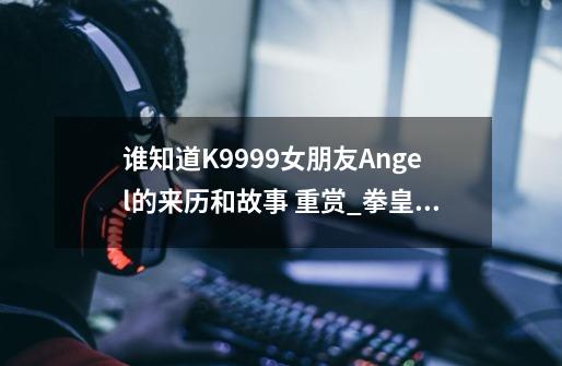 谁知道K9999女朋友Angel的来历和故事 重赏_拳皇安琪儿为什么有300斤重-第1张-游戏-拼搏