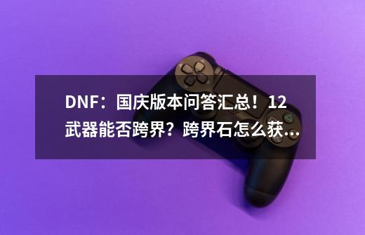 DNF：国庆版本问答汇总！12武器能否跨界？跨界石怎么获得？-第1张-游戏-拼搏