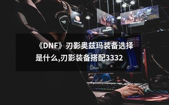 《DNF》刃影奥兹玛装备选择是什么?,刃影装备搭配3332-第1张-游戏-拼搏