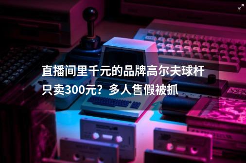 直播间里千元的品牌高尔夫球杆只卖300元？多人售假被抓-第1张-游戏-拼搏