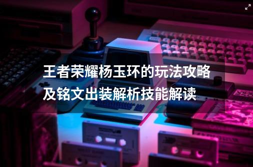 王者荣耀杨玉环的玩法攻略及铭文出装解析技能解读-第1张-游戏-拼搏