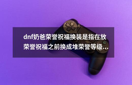 dnf奶爸荣誉祝福换装是指在放荣誉祝福之前换成堆荣誉等级的装备然后释,100版本奶爸荣誉装备选择-第1张-游戏-拼搏