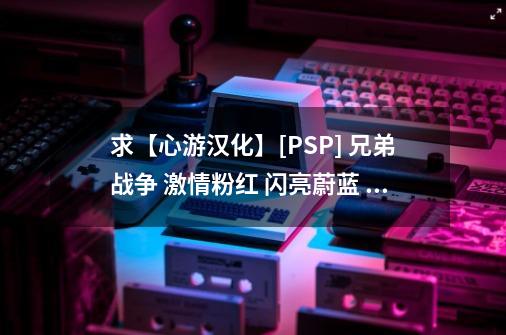 求【心游汉化】[PSP] 兄弟战争 激情粉红 闪亮蔚蓝 简体中文汉化版_兄弟战争游戏汉化版-第1张-游戏-拼搏