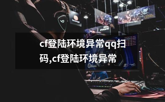 cf登陆环境异常qq扫码,cf登陆环境异常-第1张-游戏-拼搏