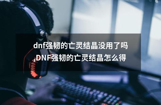 dnf强韧的亡灵结晶没用了吗,DNF强韧的亡灵结晶怎么得-第1张-游戏-拼搏