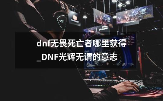 dnf无畏死亡者哪里获得_DNF光辉无谓的意志-第1张-游戏-拼搏