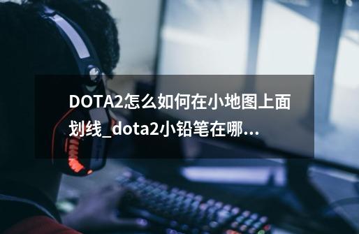 DOTA2怎么如何在小地图上面划线_dota2小铅笔在哪里直播-第1张-游戏-拼搏