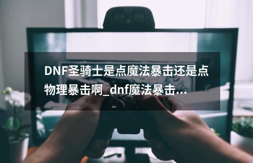 DNF圣骑士是点魔法暴击还是点物理暴击啊_dnf魔法暴击给谁用-第1张-游戏-拼搏