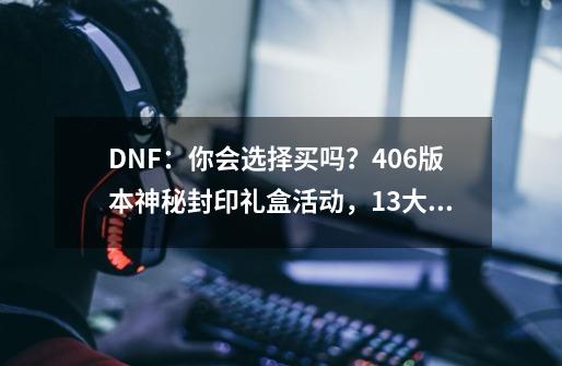 DNF：你会选择买吗？4.06版本神秘封印礼盒活动，13大道具一览-第1张-游戏-拼搏