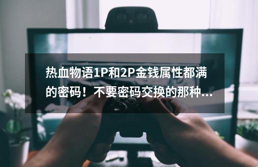 热血物语1P和2P金钱属性都满的密码！不要密码交换的那种啊！,热血物语中文密码表-第1张-游戏-拼搏