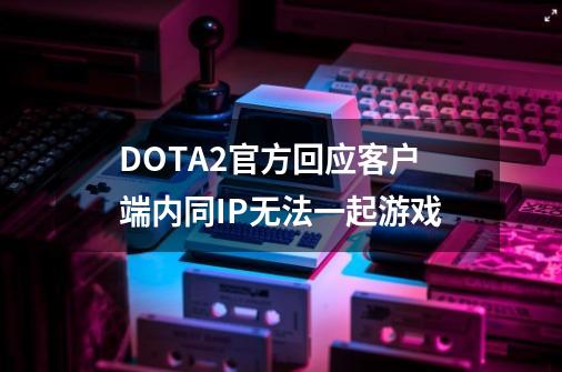 DOTA2官方回应客户端内同IP无法一起游戏-第1张-游戏-拼搏