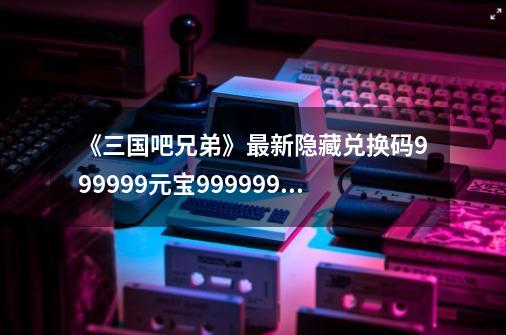 《三国吧兄弟》最新隐藏兑换码999999元宝999999银币及搭配教学-第1张-游戏-拼搏