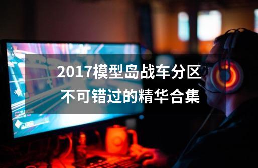 2017模型岛战车分区 不可错过的精华合集-第1张-游戏-拼搏