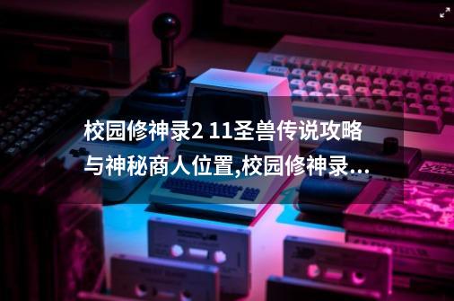 校园修神录2 1.1圣兽传说攻略与神秘商人位置,校园修神录通关攻略-第1张-游戏-拼搏