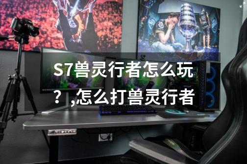 S7兽灵行者怎么玩？,怎么打兽灵行者-第1张-游戏-拼搏