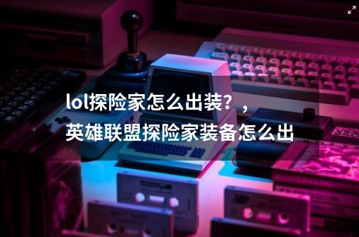 lol探险家怎么出装？,英雄联盟探险家装备怎么出-第1张-游戏-拼搏