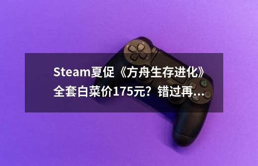 Steam夏促《方舟生存进化》全套白菜价175元？错过再等一年-第1张-游戏-拼搏