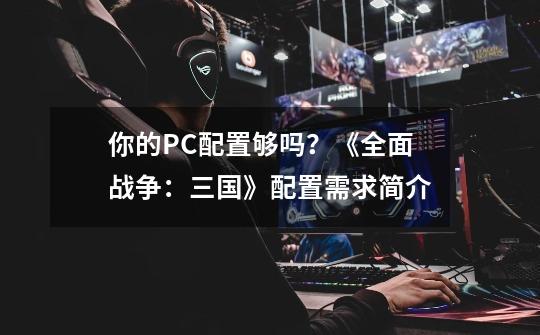 你的PC配置够吗？《全面战争：三国》配置需求简介-第1张-游戏-拼搏