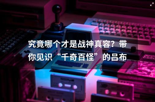 究竟哪个才是战神真容？带你见识“千奇百怪”的吕布-第1张-游戏-拼搏