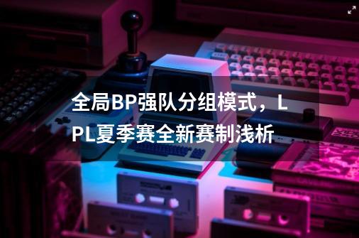 全局BP+强队分组模式，LPL夏季赛全新赛制浅析-第1张-游戏-拼搏