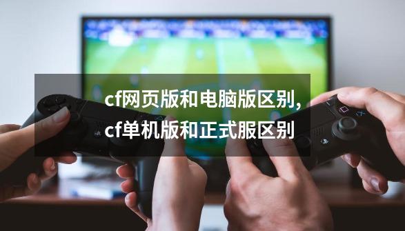 cf网页版和电脑版区别?,cf单机版和正式服区别-第1张-游戏-拼搏