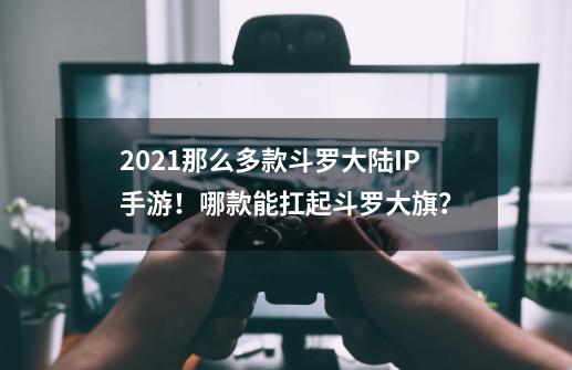 2021那么多款斗罗大陆IP手游！哪款能扛起斗罗大旗？-第1张-游戏-拼搏