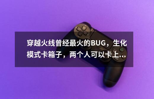 穿越火线曾经最火的BUG，生化模式卡箱子，两个人可以卡上天-第1张-游戏-拼搏