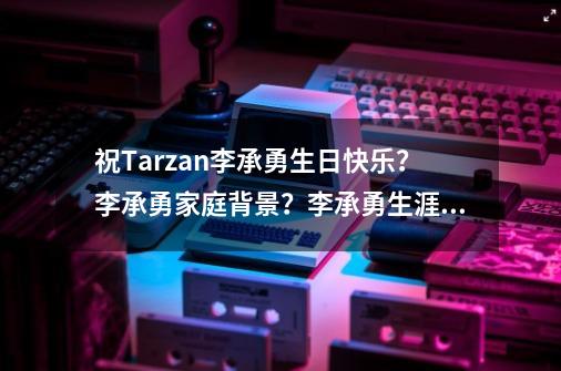 祝Tarzan李承勇生日快乐？李承勇家庭背景？李承勇生涯赚了多少钱-第1张-游戏-拼搏