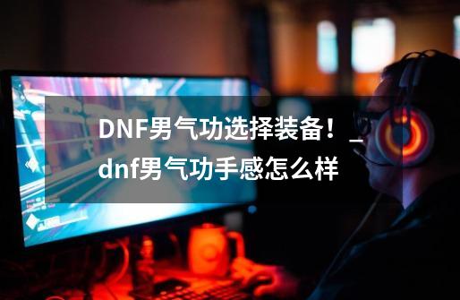 DNF男气功选择装备！_dnf男气功手感怎么样-第1张-游戏-拼搏