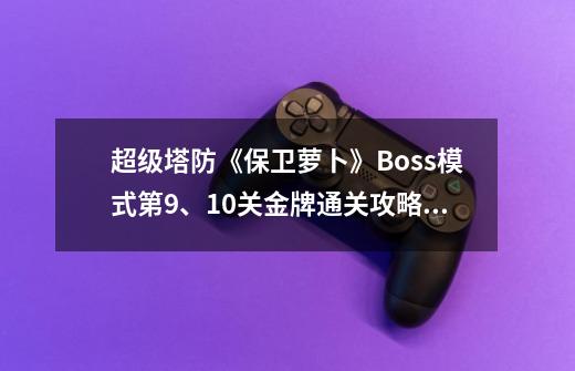 超级塔防《保卫萝卜》Boss模式第9、10关金牌通关攻略,保卫萝卜沙漠攻略图9关-第1张-游戏-拼搏