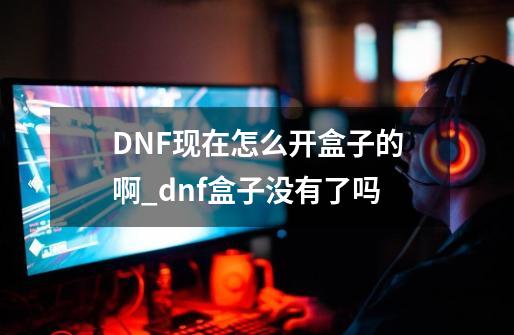 DNF现在怎么开盒子的啊_dnf盒子没有了吗-第1张-游戏-拼搏