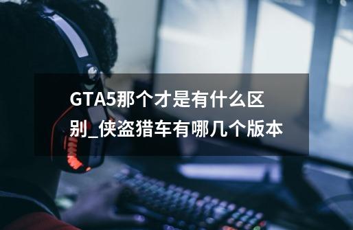 GTA5那个才是有什么区别?_侠盗猎车有哪几个版本-第1张-游戏-拼搏